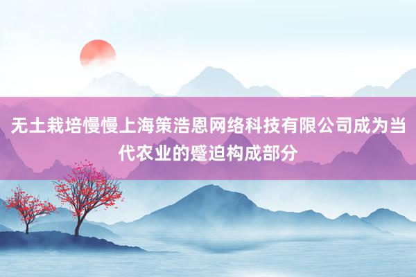 无土栽培慢慢上海策浩恩网络科技有限公司成为当代农业的蹙迫构成部分